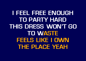 I FEEL FREE ENOUGH
TO PARTY HARD
THIS DRESS WON'T GO
TO WASTE
FEELS LIKE I OWN
THE PLACE YEAH
