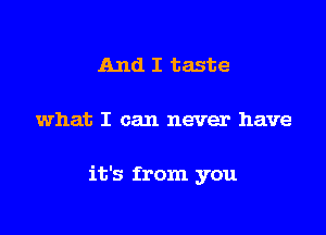 And I taste

what I can never have

it's from you