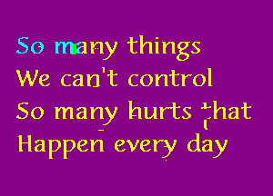 So many things
We can't control

50 many hurts fhat
Happen every day