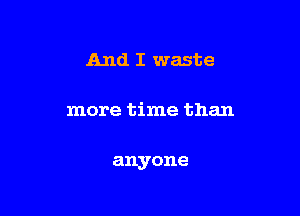 And I waste

more time than

anyone