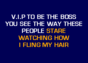 V.I.P TO BE THE BOSS
YOU SEE THE WAY THESE
PEOPLE STARE
WATCHING HOW
I FLING MY HAIR