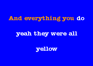 And everything you do

yeah they were all

yellow