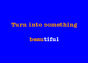 Turn into something

beautiful