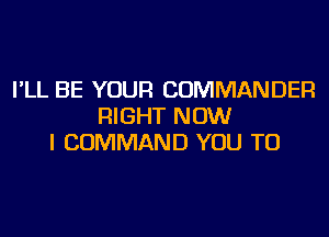 I'LL BE YOUR COMMANDER
RIGHT NOW
I COMMAND YOU TO