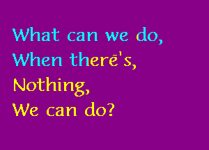 What can we do,
When there's,

Nothing,
We can do?