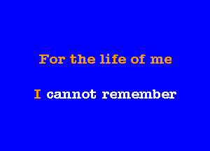 For the life of me

I cannot remember