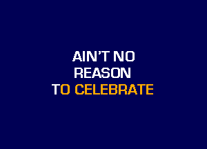 AIN'T N0
REASON

TO CELEBRATE