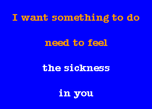 I want something to do
need to feel
the sicknws

in you