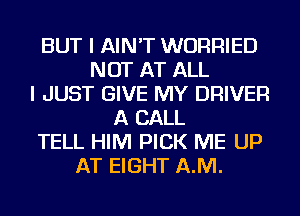 BUT I AIN'T WURRIED
NOT AT ALL
I JUST GIVE MY DRIVER
A CALL
TELL HIM PICK ME UP
AT EIGHT AJVI.