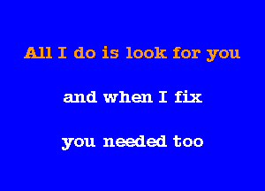 All I do is look for you

and when I fix

you needed too