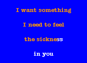 I want something

I need to feel
the sickness

in you