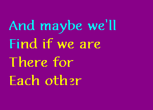 And maybe we'll
Find if we are

There for
Each other