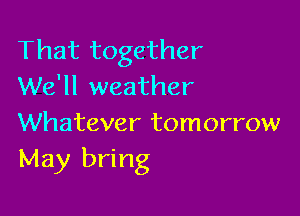 That together
We'll weather

Whatever tomorrow
May bring
