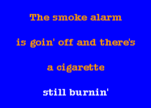 The smoke alarm
is goin' off and there's
a cigarette

still burnin'