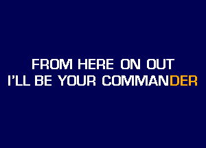 FROM HERE ON OUT
I'LL BE YOUR COMMANDER