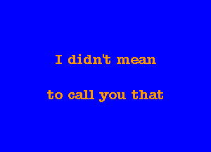 I didniz mean

to call you that