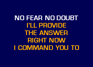 N0 FEAR N0 DOUBT
I'LL PROVIDE
THE ANSWER
RIGHT NOW

I COMMAND YOU TO