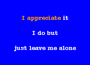 I appreciate it

I do but

just leave me alone
