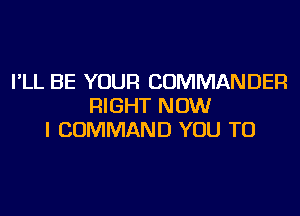 I'LL BE YOUR COMMANDER
RIGHT NOW
I COMMAND YOU TO