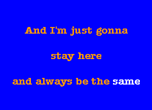 And I'm just gonna
stay here

and always be the same