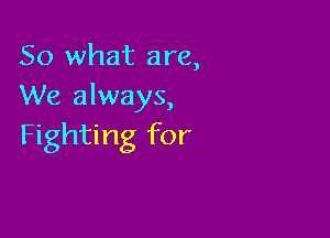 So what are,
We always,

Fighting for