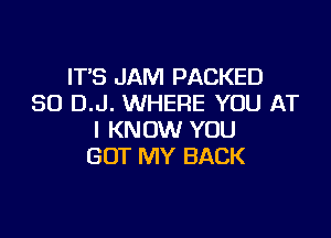 IT'S JAM PACKED
SO D.J. WHERE YOU AT

I KNOW YOU
GOT MY BACK
