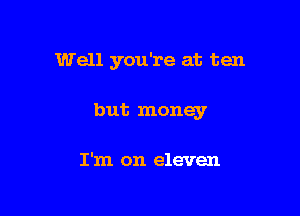 Well you're at ten

but money

I'm on eleven