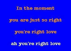 In the moment
you are just so right

you're right love

ah you're right love I