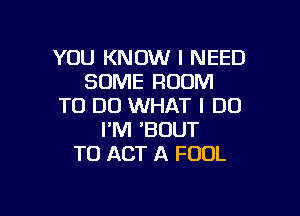 YOU KNOW I NEED
SOME ROOM
TO DO WHAT I DO

I'M 'BOUT
T0 ACT A FOOL