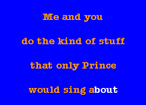 Me and you
do the kind of stuff

that only Prince

would sing about I
