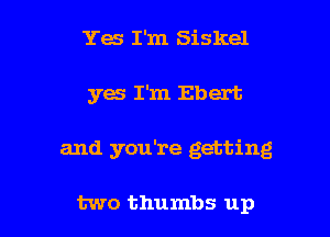 Ya I'm Siskel
yes I'm Ebert

and you're getting

two thumbs up I