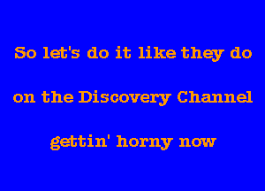 So let's do it like they do
on the Discovery Channel

gettin' horny now