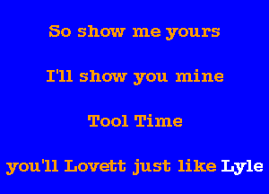 50 show me yours
I'll show you mine
Tool Time

you'll Lovett just like Lyle
