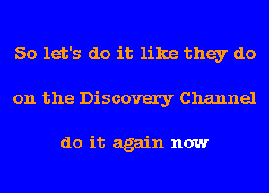 So let's do it like they do
on the Discovery Channel

do it again now