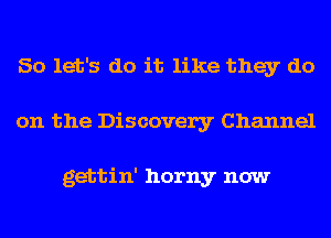 So let's do it like they do
on the Discovery Channel

gettin' horny now