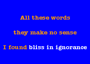 A11 thae words
they make no sense

I found bliss in ignorance