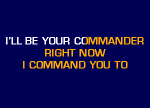 I'LL BE YOUR COMMANDER
RIGHT NOW
I COMMAND YOU TO