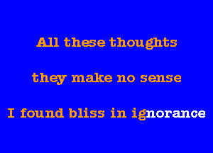 A11 thae thoughts
they make no sense

I found bliss in ignorance