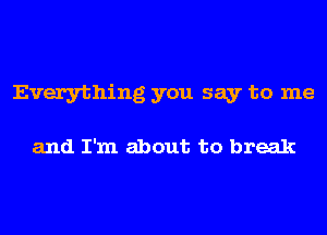 Everything you say to me

and I'm about to break