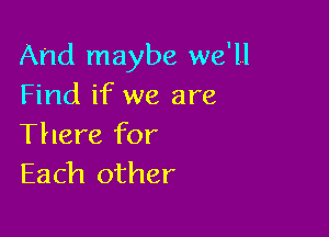 And maybe we'll
Find if we are

There for
Each other