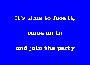 It's time to face it,

come on in

and join the party