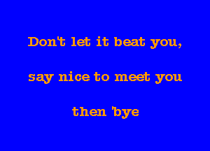 Domt let it beat you,

say nice to meet you

then 'bye