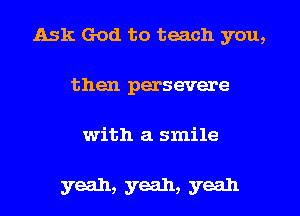 Ask God to teach you,
then persevere

with a smile

yeah, yeah, yeah