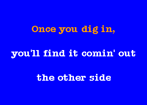 Once you dig in,
you'll find it comin' out

the other side