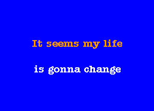It seems my life

is gonna change