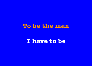 To be the man

I have to be