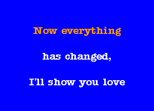 N ow everything

has changed,

I'll show you love