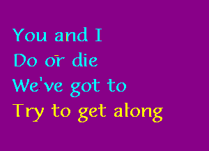 You and I
Do 01' die

We've got to
Try to get along