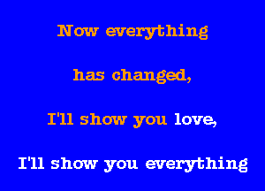 Now everything
has changed,
I'll show you love,

I'll show you everything