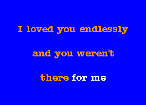 I loved you endlessly

and you werent

there for me